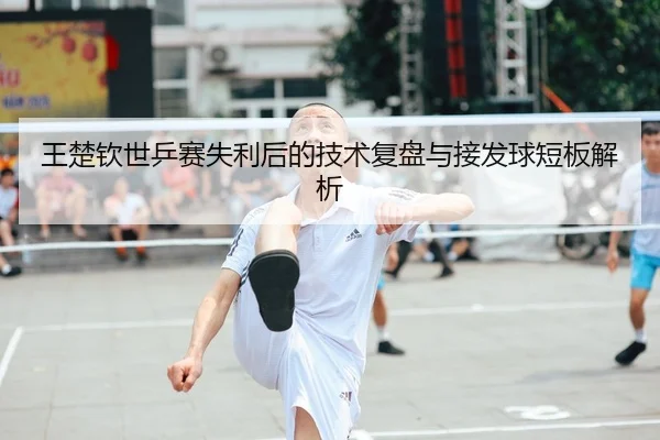 王楚钦世乒赛失利后的技术复盘与接发球短板解析