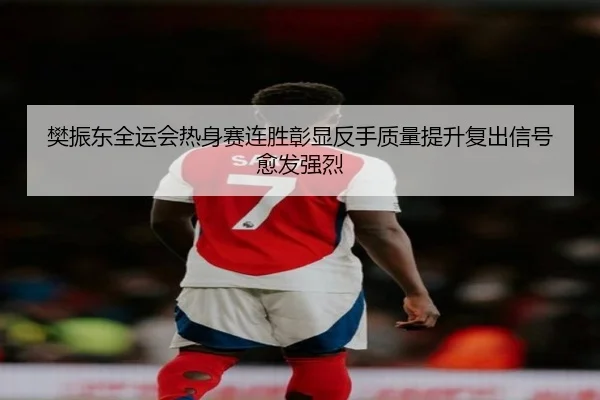 樊振东全运会热身赛连胜彰显反手质量提升复出信号愈发强烈