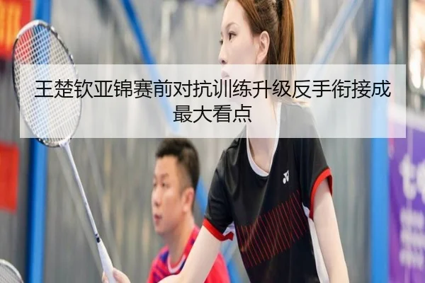 王楚钦亚锦赛前对抗训练升级反手衔接成最大看点