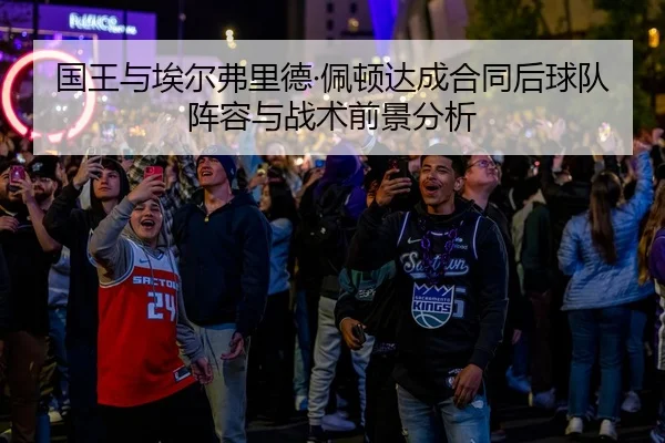 国王与埃尔弗里德·佩顿达成合同后球队阵容与战术前景分析